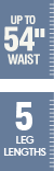 Up to 54 inch waist - 5 leg lengths Up to 54 inch waist - 5 leg lengths