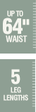 Up to 64 inch waist - 5 leg lengths Up to 64 inch waist - 5 leg lengths