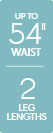 Up to 54 inch waist - 2 leg lengths Up to 54 inch waist - 2 leg lengths