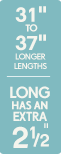 31 inches to 37 inches longer lengths - Long has an extra 2.5 inches 31 inches to 37 inches longer lengths - Long has an extra 2.5 inches