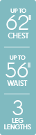 Up to 62 inch chest - Up to 56 inch waist - 3 leg lengths Up to 62 inch chest - Up to 56 inch waist - 3 leg lengths