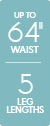 Up to 64 inch waist - 5 leg lengths Up to 64 inch waist - 5 leg lengths