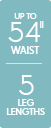 Up to 54 inch waist - 5 leg lengths Up to 54 inch waist - 5 leg lengths