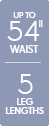 Up to 54 inch waist - 5 leg lengths