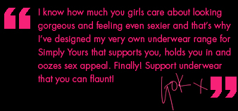 I know how much you girls care about looking gorgeous and feeling even sexier and that�s why I�ve designed my very own underwear range for Simply Yours that supports you, holds you in and oozes sex appeal. Finally! Support underwear that you can flaunt!