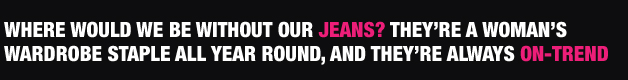 WHERE WOULD WE BE WITHOUT OUR JEANS? THEY�RE A WOMAN�SWARDROBE STAPLE ALL YEAR ROUND, AND THEY�RE ALWAYS ON-TREND