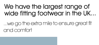 We have the largest range of wide fitting footwear in the UK...we go the extra mile to ensure great fit and comfort