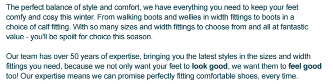 The perfect balance of style and comfort, we have everything you need to keep your feet comfy and cosy this winter. From walking boots and wellies in width fittings to boots in a choice of calf fitting. With so many sizes and width fittings to choose from and all at fantastic value - you'll be spoilt for choice this season. Our team has over 50 years of expertise, bringing you the latest styles in the sizes and width fittings you need, because we not only want your feet to look good, we want them to feel good too! Our expertise means we can promise perfectly fitting comfortable shoes, every time