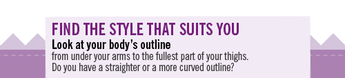 Find the style that suits you look at your body's outline from under your arms to the fullest part of your thighs. Do you have a straighter or a more curved outline?