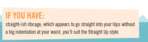 If you have straight-ish ribcage, which appears to go straight into your hips without 
a big indentation at your waist, you�ll suit the Straight Up style