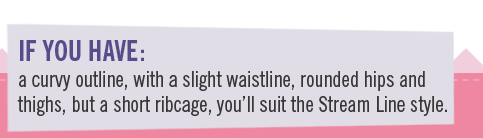 If you have a curvy outline, with a slight waistline, rounded hips and thighs, but a short ribcage, you�ll suit the Stream Line style
